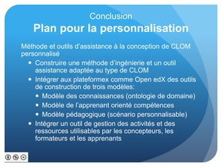 Conclusion
Plan pour la personnalisation
Méthode et outils d’assistance à la conception de CLOM
personnalisé
 Construire une méthode d’ingénierie et un outil
assistance adaptée au type de CLOM
 Intégrer aux plateformex comme Open edX des outils
de construction de trois modèles:
 Modèle des connaissances (ontologie de domaine)
 Modèle de l’apprenant orienté compétences
 Modèle pédagogique (scénario personnalisable)
 Intégrer un outil de gestion des activités et des
ressources utilisables par les concepteurs, les
formateurs et les apprenants
 
