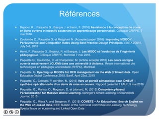 Références
 Bejaoui, R., Paquette G., Basque J. et Henri, F. (2016) Assistance à la conception de cours
en ligne ouverts et massifs soutenant un apprentissage personnalisé. Colloque CRIFPE, 7
mai 2016.
 Coulombe C., Paquette G. et Mezghani N. (Accepted paper 2016) Improving MOOCs’
Perseverance and Completion Rates Using Best Practice Design Principles. EISTA 20016,
July 5-8, 2016
 Henri, F., Paquette G., Bejaoui, R. et Basque, J. Les MOOC et l’évolution de l’ingénierie
pédagogique. Colloque CRIFPE, Montréal 7 mai 2016.
 Paquette G., Coulombe, C. et Charpentier, M. (Article accepté 2016) Les cours en ligne
ouverts massivement (CLOM) dans une université à distance. Revue international des
technologies en pédagogie universitaire (RITPU), Montréal.
 Paquette, G. Opening up MOOCs for OER management on the Web of linked data. Open
Education Global Conference 2015, Banff, April 23rd, 2015
 Paquette, G., Colmant, Y. et Héon, M. (2016) Vers un portail sémantique pour IDNEUF –
synthèse opérationnelle d’un devis de mise en oeuvre. Rapport présenté à l’AUF, 9 mai 2016
 Paquette, G., Marino, O., Rogozan, D. et Léonard, M. (2015) Competency-based
Personalization for Massive Online Learning. Springer’s Smart Learning Environments
Journal, 2015
 Paquette, G., Miara A. and Bergeron. F. (2015) COMETE – An Educational Search Engine on
the Web of Linked Data. IEEE Bulletin of the Technical Committee on Learning Technology,
Special Issue on eLearning and Linked Open Data
 