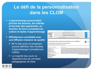 Le défi de la personnalisation
dans les CLOM
 L’apprentissage personnalisé
priorise les besoins, les intérêts
et les buts des apprenants, en
fonction de leurs compétences,
culture et styles d’apprentissage
 Difficilement conciliable avec
une diffusion massive de qualité
 80 % des cours ne proposent
aucune définition des résultats
d’apprentissage (compétences
visées).
 La majorité des cours ne
respectent pas les principes
pédagogiques de base
 