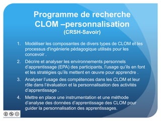 Programme de recherche
CLOM –personnalisation
(CRSH-Savoir)
1. Modéliser les composantes de divers types de CLOM et les
processus d'ingénierie pédagogique utilisés pour les
concevoir .
2. Décrire et analyser les environnements personnels
d’apprentissage (EPA) des participants, l’usage qu’ils en font
et les stratégies qu’ils mettent en œuvre pour apprendre .
3. Analyser l’usage des compétences dans les CLOM et leur
rôle dans l’évaluation et la personnalisation des activités
d’apprentissage .
4. Mettre en place une instrumentation et une méthode
d’analyse des données d’apprentissage des CLOM pour
guider la personnalisation des apprentissages.
 