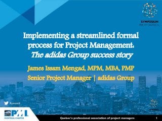 1
Implementing a streamlined formal
process for Project Management:
The adidas Group success story
James Issam Mengad, MPM, MBA, PMP
Senior Project Manager | adidas Group
 