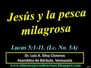 Dr. Luis A. Silva Cisneros
Asamblea de Bárbula. Venezuela
www.elmensajerosilencioso.blogspot.com LASC
Lucas 5:1-11. (Lc. No. 5A)
 