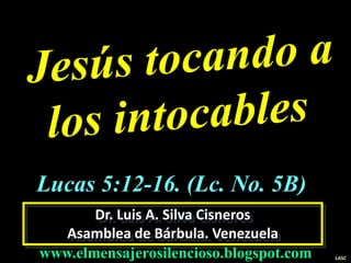 Dr. Luis A. Silva Cisneros
Asamblea de Bárbula. Venezuela
www.elmensajerosilencioso.blogspot.com LASC
Lucas 5:12-16. (Lc. No. 5B)
 
