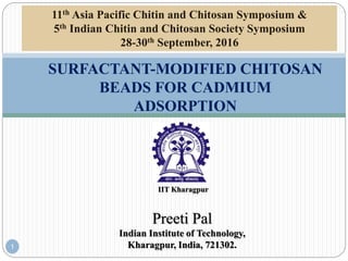 Preeti Pal
Indian Institute of Technology,
Kharagpur, India, 721302.
SURFACTANT-MODIFIED CHITOSAN
BEADS FOR CADMIUM
ADSORPTION
1
IIT Kharagpur
11th Asia Pacific Chitin and Chitosan Symposium &
5th Indian Chitin and Chitosan Society Symposium
28-30th September, 2016
 