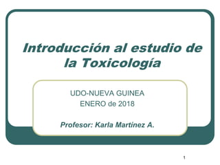 Introducción al estudio de
la Toxicología
UDO-NUEVA GUINEA
ENERO de 2018
Profesor: Karla Martínez A.
1
 