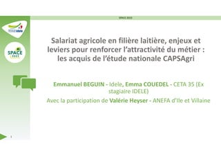 Salariat agricole en filière laitière, enjeux et
leviers pour renforcer l’attractivité du métier :
les acquis de l’étude nationale CAPSAgri
Emmanuel BEGUIN - Idele, Emma COUEDEL - CETA 35 (Ex
stagiaire IDELE)
Avec la participation de Valérie Heyser - ANEFA d’Ile et Villaine
SPACE 2023
1
 