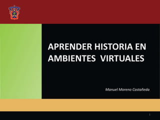 APRENDER HISTORIA EN
AMBIENTES VIRTUALES
Manuel Moreno Castañeda
1
 