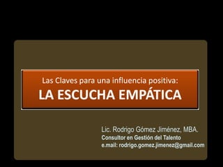 Las Claves para una influencia positiva:
LA ESCUCHA EMPÁTICA

                 Lic. Rodrigo Gómez Jiménez, MBA.
                 Consultor en Gestión del Talento
                 e.mail: rodrigo.gomez.jimenez@gmail.com
 