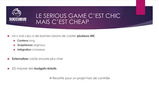 LE SERIOUS GAME C’EST CHIC
 Un « vrai » jeu a de bonnes raisons de coûter plusieurs M€
 Contenu long
 Graphismes origin...