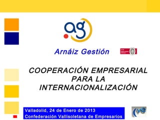 Arnáiz Gestión

 COOPERACIÓN EMPRESARIAL
         PARA LA
   INTERNACIONALIZACIÓN

Valladolid, 24 de Enero de 2013
Confederación Vallisoletana de Empresarios
 