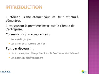 L’intérêt d’un site Internet pour une PME n’est plus à démontrer.  Il est souvent la première image que le client a de l’entreprise. Commençons par comprendre : Un peu de jargon  Les différents acteurs du WEB Puis par découvrir : Les astuces pour être présent sur le Web sans site Internet Les bases du référencement 