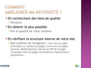 En recherchant des liens de qualité PR élevé En obtenir le plus possible Par la qualité de votre contenu  En vérifiant la structure interne de votre site Bon système de navigation :  Lien vers la page principale sur toutes les pages, Lien vers les pages parents. Redistribution interne du PR de la page principale vers les pages secondaires importantes à positionner. 
