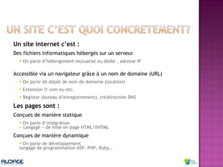 Un site internet c’est : Des fichiers informatiques hébergés sur un serveur On parle d’hébergement mutualisé ou dédié , adresse IP  Accessible via un navigateur grâce à un nom de domaine (URL) On parle de dépôt de nom de domaine (location) Extension fr com eu etc. Registar (bureau d’enregistrement), (re)direction DNS Les pages sont : Conçues de manière statique  On parle d’intégration  « Langage » de mise en page HTML/XHTML Conçues de manière dynamique On parle de développement  langage de programmation ASP, PHP, Ruby… 