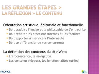 Orientation artistique, éditoriale et fonctionnelle. Doit traduire l’image et la philosophie de l’entreprise Doit refléter les processus internes et les faciliter Doit apporter un service à l’internaute Doit se différencier de vos concurrents La définition des contenus du site Web: L’arborescence, la navigation Les contenus (légaux), les fonctionnalités (utiles) 