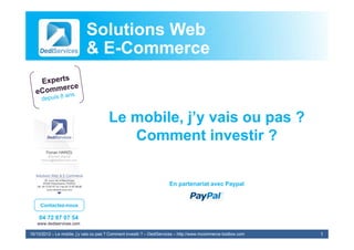 Solutions Web
                            & E-Commerce


                                        Le mobile, j’y vais ou pas ?
                                           Comment investir ?


                                                                       En partenariat avec Paypal


     Contactez-nous

    04 72 87 07 54
   www.dediservices.com

16/10/2012 – Le mobile, j’y vais ou pas ? Comment investir ? – DediServices – http://www.mcommerce-toolbox.com   1
 