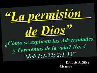 “La pe rmisión
   de  Dios” dades
¿C óm    las Adversi
      o se explican las
   y Tormentas d   e la vida? No. 4
        “ Job 1 :1-22; 2:1-13”
                           Dr. Luis A. Silva
                       Cisneros.
 