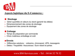 Aspects logistique du E-Commerce :
Stockage
 Gérer quantités et valeurs du stock (garantir les délais)
 Dimensionnement des zones de stockage
 Equipement des zones de stockage
Colisage
 Temps de préparation par commande
 Choix matériaux emballage et coût
Envois
 Différentes solutions : colissimo, chronopost, UPS, messagerie
 Délais / Traçabilité / Assurances / Suivi retard et pertes
www.BM-Services.com - Tel. : 04 66 32 78 52
 