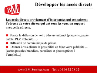 Les accès directs proviennent d’internautes qui connaissent
l’adresse de votre site ou qui ont sous les yeux un support
avec cette adresse.
Penser la diffusion de votre adresse internet (plaquette, papier
entête, PLV, véhicule…)
Diffusion de communiqué de presse
Donner à vos clients la possibilité de faire votre publicité …
(cartes postales brandées, bannières et photos prêtes à
l’emploi…)
www.BM-Services.com - Tel. : 04 66 32 78 52
Développer les accès directs
 