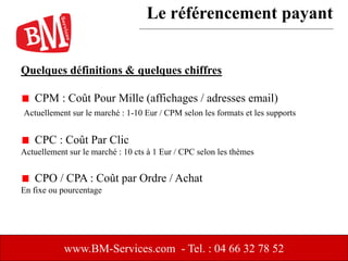 Quelques définitions & quelques chiffres
CPM : Coût Pour Mille (affichages / adresses email)
Actuellement sur le marché : 1-10 Eur / CPM selon les formats et les supports
CPC : Coût Par Clic
Actuellement sur le marché : 10 cts à 1 Eur / CPC selon les thèmes
CPO / CPA : Coût par Ordre / Achat
En fixe ou pourcentage
www.BM-Services.com - Tel. : 04 66 32 78 52
Le référencement payant
 