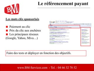 Les mots clés sponsorisés
Paiement au clic
Prix du clic aux enchères
Les principaux réseaux
(Google, Yahoo, Miva…)
www.BM-Services.com - Tel. : 04 66 32 78 52
Faire des tests et déployer en fonction des objectifs.
Le référencement payant
 