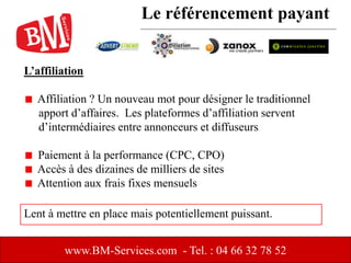 L’affiliation
Affiliation ? Un nouveau mot pour désigner le traditionnel
apport d’affaires. Les plateformes d’affiliation servent
d’intermédiaires entre annonceurs et diffuseurs
Paiement à la performance (CPC, CPO)
Accès à des dizaines de milliers de sites
Attention aux frais fixes mensuels
www.BM-Services.com - Tel. : 04 66 32 78 52
Lent à mettre en place mais potentiellement puissant.
Le référencement payant
 