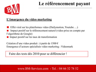 L’émargence du video marketing
Effet viral sur les plateformes video (Dailymotion, Youtube …)
Impact positif sur le référencement naturel (video prise en compte par
l’algorithme de Google)
Impact positif sur les taux de transformation
Création d’une video produit : à partir de 1500 €
Emergence d’acteurs spécialisés video marketing : Videomark
www.BM-Services.com - Tel. : 04 66 32 78 52
Faire des tests dès 2010 pour se différencier !
Le référencement payant
 