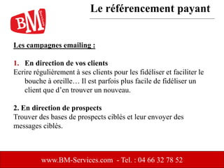 Les campagnes emailing :
1. En direction de vos clients
Ecrire régulièrement à ses clients pour les fidéliser et faciliter le
bouche à oreille… Il est parfois plus facile de fidéliser un
client que d’en trouver un nouveau.
2. En direction de prospects
Trouver des bases de prospects ciblés et leur envoyer des
messages ciblés.
www.BM-Services.com - Tel. : 04 66 32 78 52
Le référencement payant
 