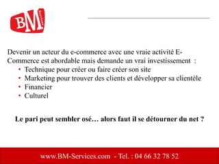 www.BM-Services.com - Tel. : 04 66 32 78 52
Devenir un acteur du e-commerce avec une vraie activité E-
Commerce est abordable mais demande un vrai investissement :
• Technique pour créer ou faire créer son site
• Marketing pour trouver des clients et développer sa clientèle
• Financier
• Culturel
Le pari peut sembler osé… alors faut il se détourner du net ?
 