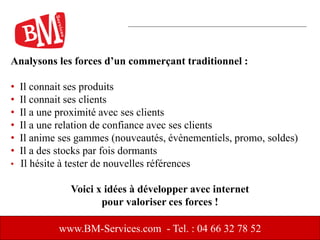 www.BM-Services.com - Tel. : 04 66 32 78 52
Analysons les forces d’un commerçant traditionnel :
• Il connait ses produits
• Il connait ses clients
• Il a une proximité avec ses clients
• Il a une relation de confiance avec ses clients
• Il anime ses gammes (nouveautés, évènementiels, promo, soldes)
• Il a des stocks par fois dormants
• Il hésite à tester de nouvelles références
Voici x idées à développer avec internet
pour valoriser ces forces !
 