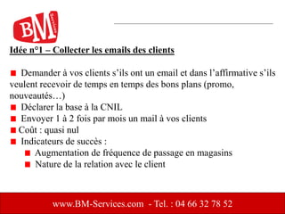 Idée n°1 – Collecter les emails des clients
Demander à vos clients s’ils ont un email et dans l’affirmative s’ils
veulent recevoir de temps en temps des bons plans (promo,
nouveautés…)
Déclarer la base à la CNIL
Envoyer 1 à 2 fois par mois un mail à vos clients
Coût : quasi nul
Indicateurs de succès :
Augmentation de fréquence de passage en magasins
Nature de la relation avec le client
www.BM-Services.com - Tel. : 04 66 32 78 52
 