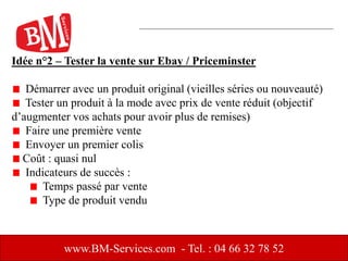 Idée n°2 – Tester la vente sur Ebay / Priceminster
Démarrer avec un produit original (vieilles séries ou nouveauté)
Tester un produit à la mode avec prix de vente réduit (objectif
d’augmenter vos achats pour avoir plus de remises)
Faire une première vente
Envoyer un premier colis
Coût : quasi nul
Indicateurs de succès :
Temps passé par vente
Type de produit vendu
www.BM-Services.com - Tel. : 04 66 32 78 52
 