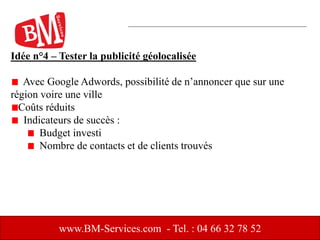 Idée n°4 – Tester la publicité géolocalisée
Avec Google Adwords, possibilité de n’annoncer que sur une
région voire une ville
Coûts réduits
Indicateurs de succès :
Budget investi
Nombre de contacts et de clients trouvés
www.BM-Services.com - Tel. : 04 66 32 78 52
 