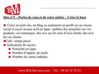 Idée n°5 – Parlez de vous et de votre métier – Créer le buzz
Créez un petit site, un blog ou seulement un profil sur un réseau
social et soyez un peu actif en ligne : publiez des actualités sur vos
produits, vos remarques, des avis sur les sites d’avis clients, des avis
de vos clients
Coût : temps passé
Indicateurs de succès :
Notoriété en ligne
Nombre d’appels, de mails
Nombre de ventes induites
www.BM-Services.com - Tel. : 04 66 32 78 52
 