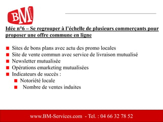 Idée n°6 – Se regrouper à l’échelle de plusieurs commerçants pour
proposer une offre commune en ligne
Sites de bons plans avec actu des promo locales
Site de vente commun avec service de livraison mutualisé
Newsletter mutualisée
Opérations emarketing mutualisées
Indicateurs de succès :
Notoriété locale
Nombre de ventes induites
www.BM-Services.com - Tel. : 04 66 32 78 52
 