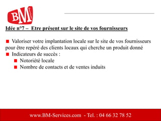 Idée n°7 – Etre présent sur le site de vos fournisseurs
Valoriser votre implantation locale sur le site de vos fournisseurs
pour être repéré des clients locaux qui cherche un produit donné
Indicateurs de succès :
Notoriété locale
Nombre de contacts et de ventes induits
www.BM-Services.com - Tel. : 04 66 32 78 52
 