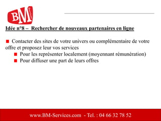 Idée n°8 – Rechercher de nouveaux partenaires en ligne
Contacter des sites de votre univers ou complémentaire de votre
offre et proposez leur vos services
Pour les représenter localement (moyennant rémunération)
Pour diffuser une part de leurs offres
www.BM-Services.com - Tel. : 04 66 32 78 52
 