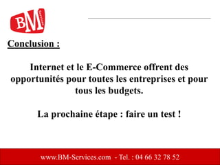 www.BM-Services.com - Tel. : 04 66 32 78 52
Conclusion :
Internet et le E-Commerce offrent des
opportunités pour toutes les entreprises et pour
tous les budgets.
La prochaine étape : faire un test !
 