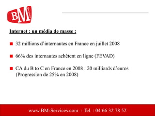 Internet : un média de masse :
32 millions d’internautes en France en juillet 2008
66% des internautes achètent en ligne (FEVAD)
CA du B to C en France en 2008 : 20 milliards d’euros
(Progression de 25% en 2008)
www.BM-Services.com - Tel. : 04 66 32 78 52
 
