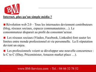 Internet, plus qu’un simple média ?
Révolution web 2.0 – Tous les internautes deviennent contributeurs
(blog, réseaux sociaux, espaces communautaires…). Le
consommateur disparait au profit du consomm’acteur.
Les réseaux sociaux (Viadeo, Facebook, Linkedin) font sauter les
limites entre monde professionnel et vie personnelle. La E-réputation
devient un enjeu.
Les professionnels voient se développer une nouvelle concurrence :
le C to C (Ebay, Priceminister, Amazon market place …).
www.BM-Services.com - Tel. : 04 66 32 78 52
 