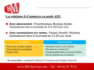 Les solutions E-Commerce en mode ASP:
Avec abonnement : Powerboutique, Boutique Builder
Généralement dans la fourchette de 10 à 150 € par mois
Avec commissions sur ventes : Paypal, Store42, Wizishop
Généralement dans la fourchette de 2 à 5% par vente
www.BM-Services.com - Tel. : 04 66 32 78 52
Avantages Inconvénients
- Frais mise en place réduits
- Personnalisation graphique
- Propre URL
- Boutique louée et non achetée
- Pérennité & évolutivité ?
- Fonctionnalités plus ou moins limitées
- Pas de maîtrise des évolutions
En savoir plus : comparatif solutions E-Commerce par Grégory Beyrouti
 
