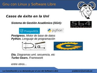 Gnu con Linux y Software Libre


   Casos de éxito en la Unl

         Sistema de Gestión Académico (SGA):



         Postgress. Motor de base de datos
         Python. Lenguaje de programación




         Dia. Diagramas uml, secuencia, etc
         Turbo Gears. Framework

         entre otros...

La Constitución y su demanda por el uso del Software Libre   jcalderon@unl.edu.ec
 