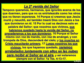 LASC-VAL
La 2ª venida del Señor
Tampoco queremos, hermanos, que ignoréis acerca de los
que duermen, para que no os entristezcáis como los otros
que no tienen esperanza. 14 Porque si creemos que Jesús
murió y resucitó, así también traerá Dios con Jesús a los
que durmieron en él. 15 Por lo cual os decimos esto en
palabra del Señor: que nosotros que vivimos, que
habremos quedado hasta la venida del Señor, no
precederemos a los que durmieron. 16 Porque el Señor
mismo con voz de mando, con voz de arcángel, y con
trompeta de Dios, descenderá del cielo; y los muertos en
Cristo resucitarán primero. 17 Luego nosotros los que
vivimos, los que hayamos quedado, seremos
arrebatados juntamente con ellos en las nubes
para recibir al Señor en el aire, y así estaremos
siempre con el Señor. 1a Tes. 4:13-17.
LASC
 