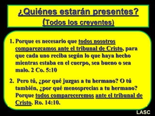 ¿Quiénes estarán presentes?
(Todos los creyentes)
1. Porque es necesario que todos nosotros
comparezcamos ante el tribunal de Cristo, para
que cada uno reciba según lo que haya hecho
mientras estaba en el cuerpo, sea bueno o sea
malo. 2 Co. 5:10
2. Pero tú, ¿por qué juzgas a tu hermano? O tú
también, ¿por qué menosprecias a tu hermano?
Porque todos compareceremos ante el tribunal de
Cristo. Ro. 14:10.
LASC
 