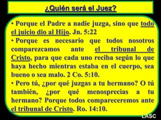 ¿Quién será el Juez?
• Porque el Padre a nadie juzga, sino que todo
el juicio dio al Hijo. Jn. 5:22
• Porque es necesario que todos nosotros
comparezcamos ante el tribunal de
Cristo, para que cada uno reciba según lo que
haya hecho mientras estaba en el cuerpo, sea
bueno o sea malo. 2 Co. 5:10.
• Pero tú, ¿por qué juzgas a tu hermano? O tú
también, ¿por qué menosprecias a tu
hermano? Porque todos compareceremos ante
el tribunal de Cristo. Ro. 14:10.
LASC
 