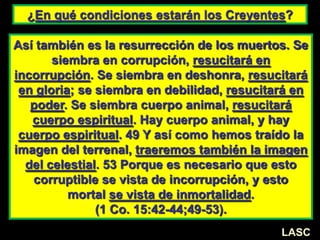 ¿En qué condiciones estarán los Creyentes?
Así también es la resurrección de los muertos. Se
siembra en corrupción, resucitará en
incorrupción. Se siembra en deshonra, resucitará
en gloria; se siembra en debilidad, resucitará en
poder. Se siembra cuerpo animal, resucitará
cuerpo espiritual. Hay cuerpo animal, y hay
cuerpo espiritual. 49 Y así como hemos traído la
imagen del terrenal, traeremos también la imagen
del celestial. 53 Porque es necesario que esto
corruptible se vista de incorrupción, y esto
mortal se vista de inmortalidad.
(1 Co. 15:42-44;49-53).
LASC
 