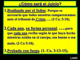 ¿Cómo será el Juicio?
1.Realizado por el Señor. Porque es
necesario que todos nosotros comparezcamos
ante el tribunal de Cristo….. (2 Co. 5:10).
2.Cada uno, en forma personal. ….para
que cada uno reciba según lo que haya hecho
mientras estaba en el cuerpo, sea bueno o sea
malo. (2 Co 5:10).
3.Probado con fuego. (1. Co. 3:13-15).
LASC
 