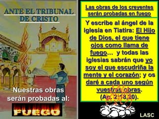 Las obras de los creyentes
serán probadas en fuego
Y escribe al ángel de la
iglesia en Tiatira: El Hijo
de Dios, el que tiene
ojos como llama de
fuego… y todas las
iglesias sabrán que yo
soy el que escudriña la
mente y el corazón; y os
daré a cada uno según
vuestras obras.
(Ap. 2:18,20).
LASC-VAL
Nuestras obras
serán probadas al:
LASC
 
