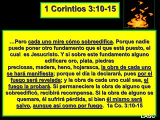 …Pero cada uno mire cómo sobreedifica. Porque nadie
puede poner otro fundamento que el que está puesto, el
cual es Jesucristo. Y si sobre este fundamento alguno
edificare oro, plata, piedras
preciosas, madera, heno, hojarasca, la obra de cada uno
se hará manifiesta; porque el día la declarará, pues por el
fuego será revelada; y la obra de cada uno cuál sea, el
fuego la probará. Si permaneciere la obra de alguno que
sobreedificó, recibirá recompensa. Si la obra de alguno se
quemare, él sufrirá pérdida, si bien él mismo será
salvo, aunque así como por fuego. 1a Co. 3:10-15
1 Corintios 3:10-15
LASC
 