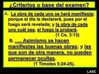 ¿Criterios o base del examen?
A. La obra de cada uno se hará manifiesta;
porque el día la declarará, pues por el
fuego será revelada; y la obra de cada
uno cuál sea, el fuego la probará.
(1 Co. 3:13)
B. ….. Asimismo se hacen
manifiestas las buenas obras; y las
que son de otra manera, no pueden
permanecer ocultas.
(1 Timoteo 5:24-25).
LASC
 