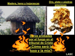 Obras probadas
por el fuego en el
tribunal de Cristo
¿Cómo será la
tuya y la mía?
Madera, heno y hojarascas
Oro, plata y piedras
preciosas
LASC
 